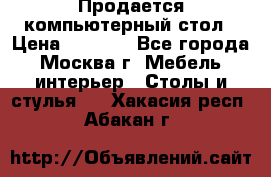 Продается компьютерный стол › Цена ­ 2 000 - Все города, Москва г. Мебель, интерьер » Столы и стулья   . Хакасия респ.,Абакан г.
